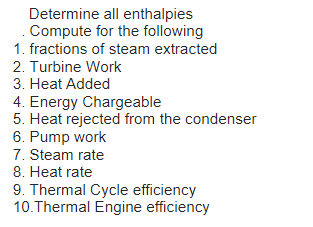 Determine all enthalpies
Compute for the following
1. fractions of steam extracted
2. Turbine Work
3. Heat Added
4. Energy Chargeable
5. Heat rejected from the condenser
6. Pump work
7. Steam rate
8. Heat rate
9. Thermal Cycle efficiency
10.Thermal Engine efficiency
