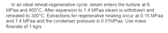 In an ideal reheat-regenerative cycle, steam enters the turbine at 6
MPaa and 400°C. After expansion to 1.4 MPaa steam is withdrawn and
reheated to 300°C. Extractions for regenerative heating occur at 0.15 MPaa
and 1.4 MPaa and the condenser pressure is 0.01MPaa. Use mass
flowrate of 1 kg/s.
