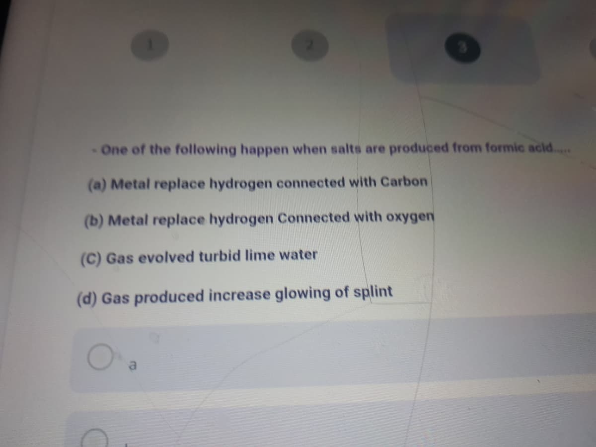 One of the following happen when salts are produced from formic acid..
(a) Metal replace hydrogen connected with Carbon
(b) Metal replace hydrogen Connected with Oxygen
(C) Gas evolved turbid lime water
(d) Gas produced increase glowing of splint
