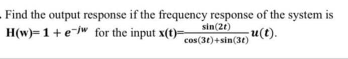 Find the output response if the frequency response of the system is
sin(2t)
H(w)= 1 + ew for the input x(t)=
u(t).
cos(3t)+sin(3t)
