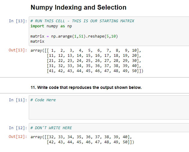 Numpy Indexing and Selection
In [13]: # RUN THIS CELL - THIS IS OUR STARTING MATRIX
import numpy as np
matrix
np.arange (1,51).reshape(5,10)
%3D
matrix
Out[13]: array ([[ 1, 2,
9, 10],
5, 6, 7, 8,
[11, 12, 13, 14, 15, 16, 17, 18, 19, 20],
[21, 22, 23, 24, 25, 26, 27, 28, 29, зе],
[31, 32, 33, 34, 35, 36, 37, 38, 39, 40],
[41, 42, 43, 44, 45, 46, 47, 48, 49, 50]])
3, 4,
11. Write code that reproduces the output shown below.
In [11]: # Code Here
In [12]: # DON'T WRITE HERE
Out[12]: array ([[32, 33, 34, 35, 36, 37, 38, 39, 40],
[42, 43, 44, 45, 46, 47, 48, 49, 50]])
