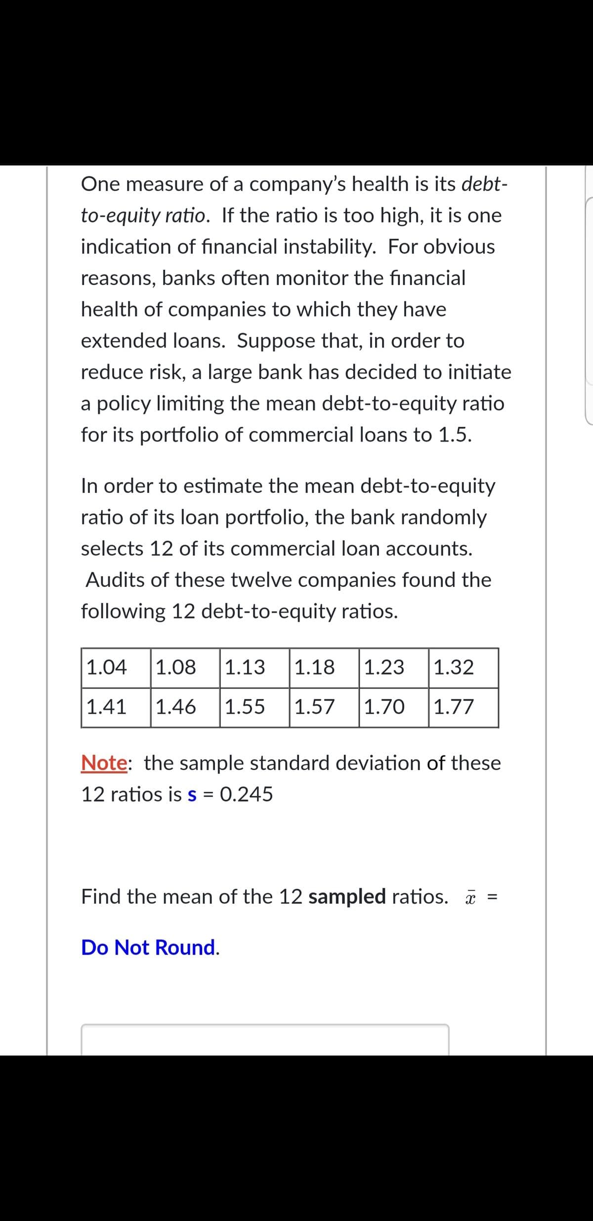 One measure of a company's health is its debt-
to-equity ratio. If the ratio is too high, it is one
indication of financial instability. For obvious
reasons, banks often monitor the financial
health of companies to which they have
extended loans. Suppose that, in order to
reduce risk, a large bank has decided to initiate
a policy limiting the mean debt-to-equity ratio
for its portfolio of commercial loans to 1.5.
In order to estimate the mean debt-to-equity
ratio of its loan portfolio, the bank randomly
selects 12 of its commercial loan accounts.
Audits of these twelve companies found the
following 12 debt-to-equity ratios.
1.04
1.08
|1.13
1.18
1.23
|1.32
1.41
1.46
1.55
1.57
1.70
|1.77
Note: the sample standard deviation of these
12 ratios is s = 0.245
Find the mean of the 12 sampled ratios. =
Do Not Round.
