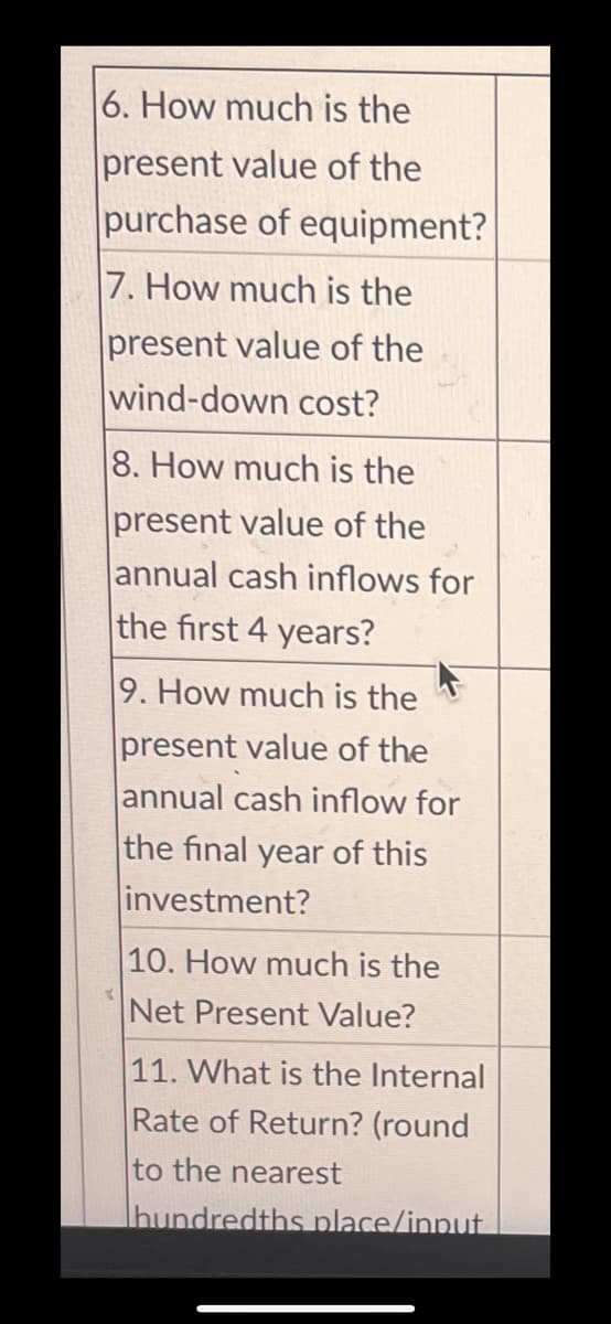 6. How much is the
present value of the
purchase of equipment?
7. How much is the
present value of the
wind-down cost?
8. How much is the
present value of the
annual cash inflows for
the first 4 years?
Y
9. How much is the
present value of the
annual cash inflow for
F
the final year of this
investment?
10. How much is the
Net Present Value?
11. What is the Internal
Rate of Return? (round
to the nearest
Thundredths place/input