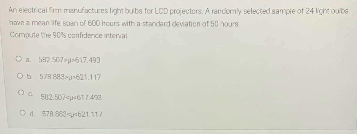An electrical firm manufactures light bulbs for LCD projectors. A randomly selected sample of 24 light bulbs
have a mean life span of 600 hours with a standard deviation of 50 hours.
Compute the 90% confidence interval.
O a. 582.507>p>617.493
O b. 578.883>p>621.117
582.507<u<617.493
O d. 578.883<µ<621.117
