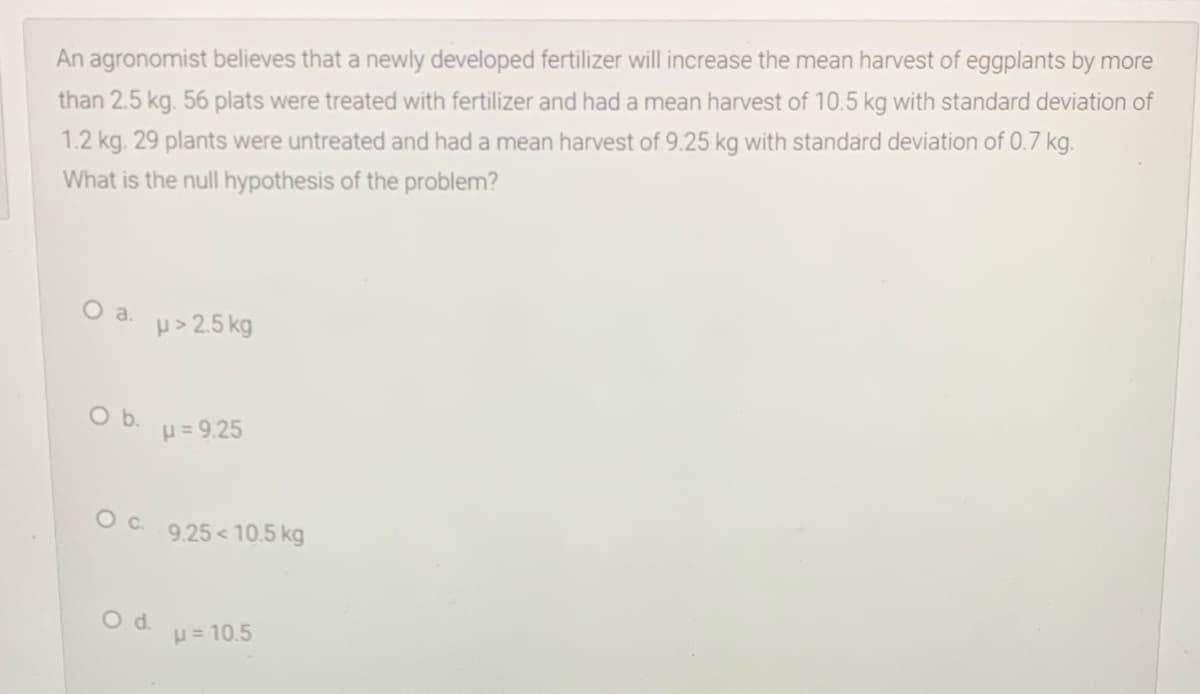 An agronomist believes that a newly developed fertilizer will increase the mean harvest of eggplants by more
than 2.5 kg. 56 plats were treated with fertilizer and had a mean harvest of 10.5 kg with standard deviation of
1.2 kg. 29 plants were untreated and had a mean harvest of 9.25 kg with standard deviation of 0.7 kg.
What is the null hypothesis of the problem?
Oa.
p> 2.5 kg
b.
p = 9.25
9.25< 10.5 kg
Od.
p= 10.5
