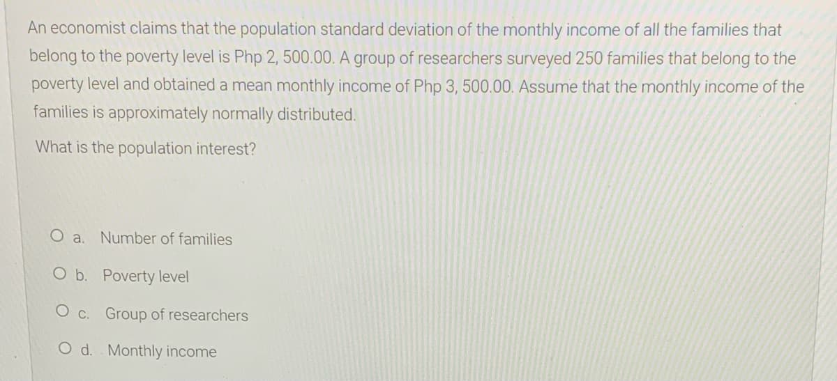 An economist claims that the population standard deviation of the monthly income of all the families that
belong to the poverty level is Php 2, 500.00. A group of researchers surveyed 250 families that belong to the
poverty level and obtained a mean monthly income of Php 3, 500.00. Assume that the monthly income of the
families is approximately normally distributed.
What is the population interest?
O a. Number of families
O b. Poverty level
O c. Group of researchers
O d. Monthly income
