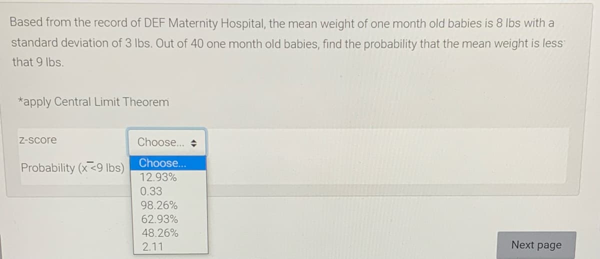 Based from the record of DEF Maternity Hospital, the mean weight of one month old babies is 8 Ibs with a
standard deviation of 3 Ibs. Out of 40 one month old babies, find the probability that the mean weight is less
that 9 Ibs.
*apply Central Limit Theorem
Z-Score
Choose... +
Choose...
Probability (x<9 Ibs)
12.93%
0.33
98.26%
62.93%
48.26%
2.11
Next page
