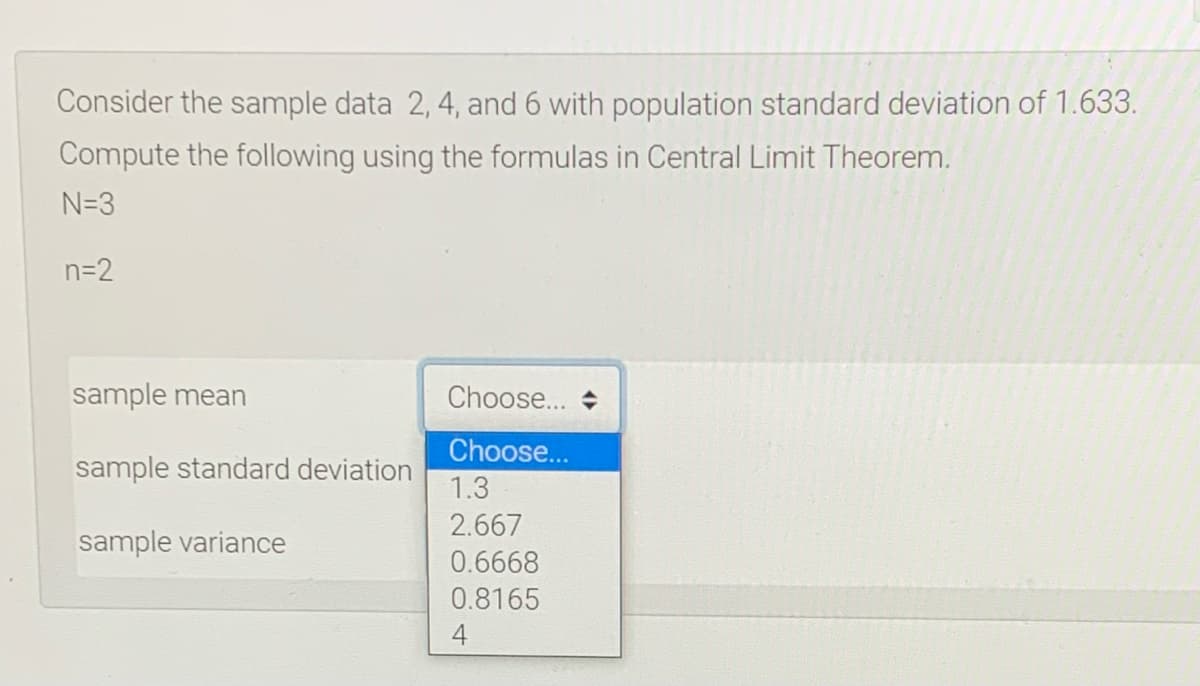 Consider the sample data 2, 4, and 6 with population standard deviation of 1.633.
Compute the following using the formulas in Central Limit Theorem.
N=3
n=2
sample mean
Choose...
Choose...
sample standard deviation
1.3
2.667
sample variance
0.6668
0.8165

