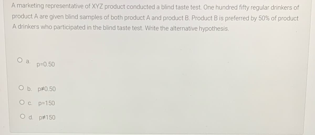 A marketing representative of XYZ product conducted a blind taste test. One hundred fifty regular drinkers of
product A are given blind samples of both product A and product B. Product B is preferred by 50% of product
A drinkers who participated in the blind taste test. Write the alternative hypothesis.
a.
p=0.50
O b. p#0.50
O c. p=150
O d. p#150
