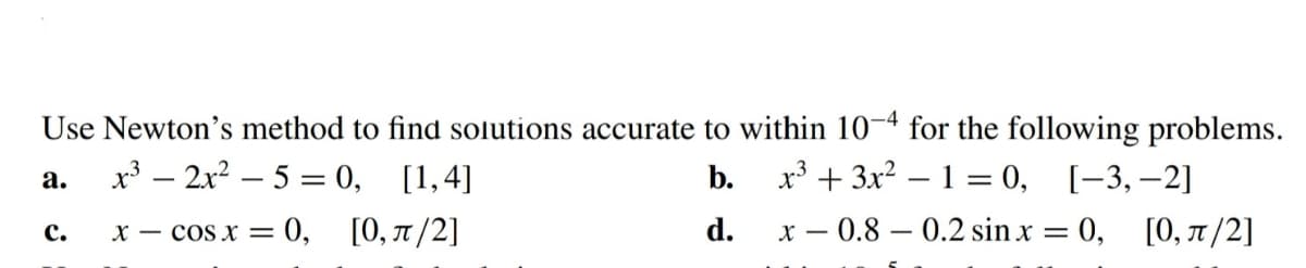 Use Newton's method to find solutions accurate to within 10-4 for the following problems.
a.
x³2x²5= 0, [1,4]
b.
x³ + 3x² - 1 = 0, [-3, -2]
x = cos x = 0, [0, π/2]
d.
x 0.8 0.2 sin x = 0, [0, π/2]
C.