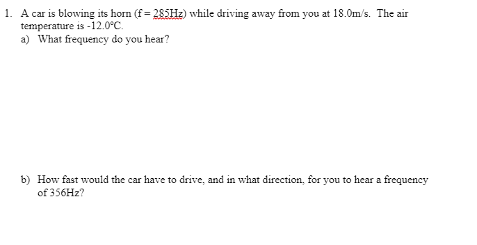 1. A car is blowing its horn (f = 285Hz) while driving away from you at 18.0m/s. The air
temperature is -12.0°C.
a) What frequency do you hear?
b) How fast would the car have to drive, and in what direction, for you to hear a frequency
of 356Hz?