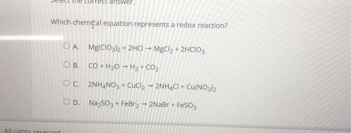 answer.
Which chemical equation represents a redox reaction?
OA. Mg(CIO3)2 + 2HCl → MgCl₂ + 2HCIO3
O B.
CO + H₂O → H₂ + CO2
OC.
с.
2NH4NO3 + CuCl2 → 2NH4Cl + Cu(NO3)2
OD.
Na₂SO3 + FeBr2 → 2NaBr + FeSO3
All rights reserved