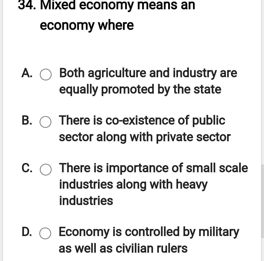34. Mixed economy means an
economy where
A. O Both agriculture and industry are
equally promoted by the state
B. O There is co-existence of public
sector along with private sector
С.
There is importance of small scale
industries along with heavy
industries
D. O Economy is controlled by military
as well as civilian rulers
