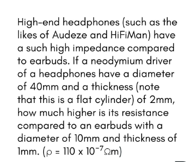 High-end headphones (such as the
likes of Audeze and HiFiMan) have
a such high impedance compared
to earbuds. If a neodymium driver
of a headphones have a diameter
of 40mm and a thickness (note
that this is a flat cylinder) of 2mm,
how much higher is its resistance
compared to an earbuds with a
diameter of 10mm and thickness of
Imm. (p = 110 x 1o-72m)
