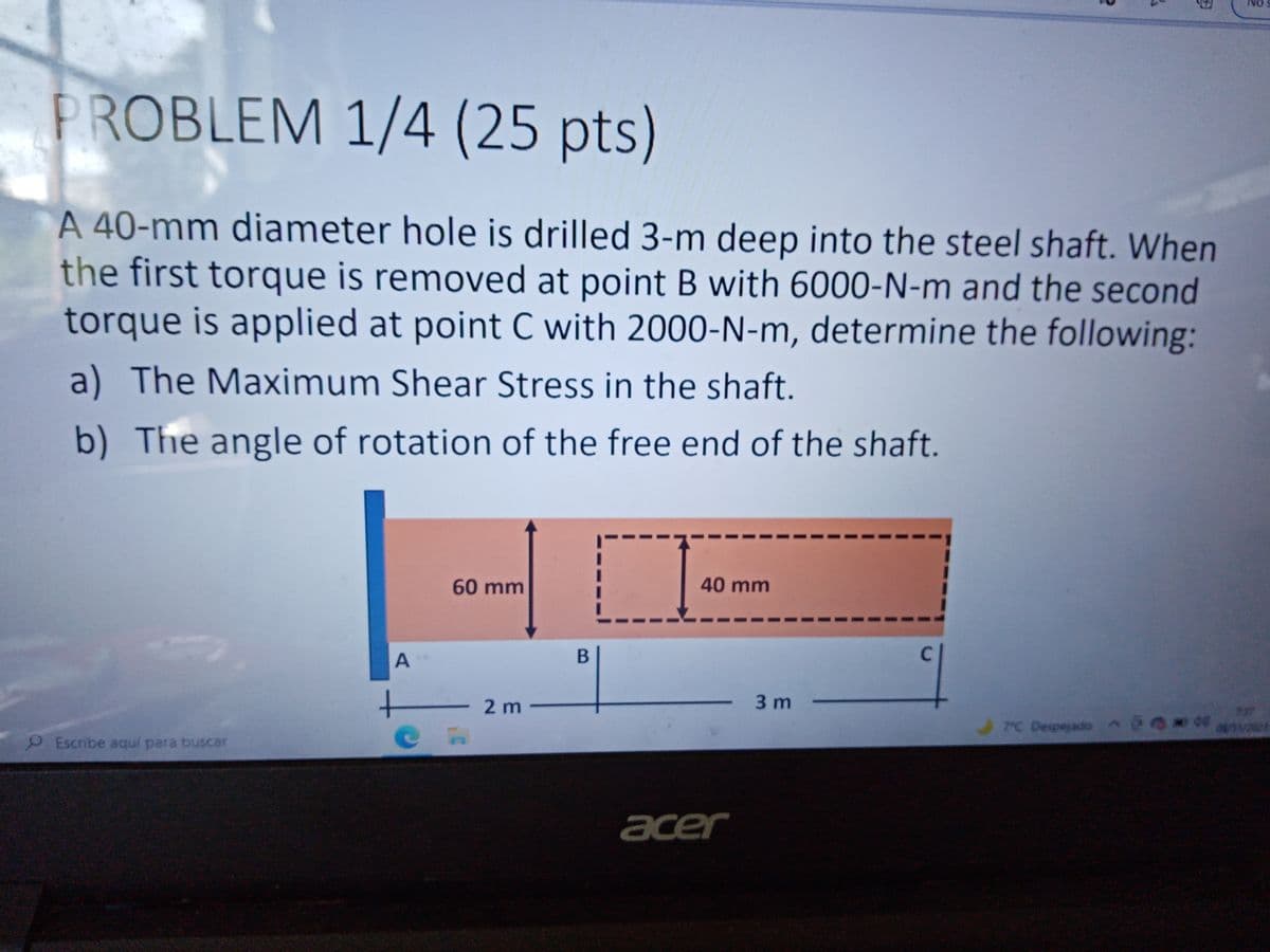 PROBLEM 1/4 (25 pts)
A 40-mm diameter hole is drilled 3-m deep into the steel shaft. When
the first torque is removed at point B with 6000-N-m and the second
torque is applied at point C with 2000-N-m, determine the following:
a) The Maximum Shear Stress in the shaft.
b) The angle of rotation of the free end of the shaft.
60 mm
40 mm
A
2 m -
3 m
TC Despejado A 018er
9Escribe aquí para buscar
acer
