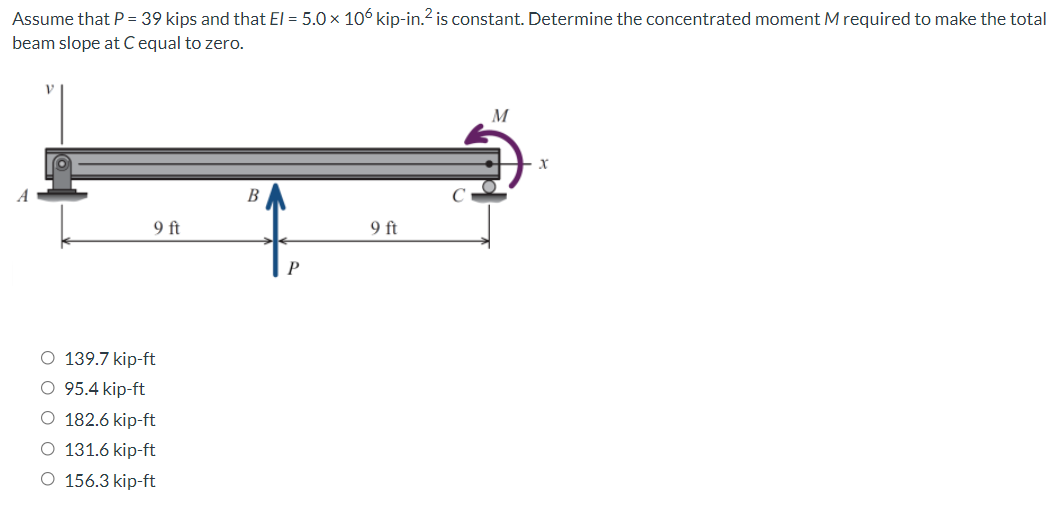 Assume that P = 39 kips and that El = 5.0 x 106 kip-in.? is constant. Determine the concentrated moment M required to make the total
beam slope atC equal to zero.
M
B
9 ft
9 ft
O 139.7 kip-ft
95.4 kip-ft
O 182.6 kip-ft
131.6 kip-ft
O 156.3 kip-ft
