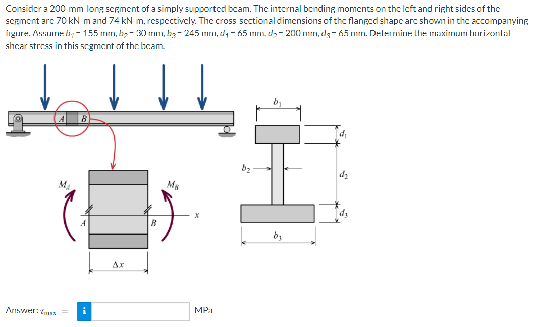 Consider a 200-mm-long segment of a simply supported beam. The internal bending moments on the left and right sides of the
segment are 70 kN-m and 74 kN-m, respectively. The cross-sectional dimensions of the flanged shape are shown in the accompanying
figure. Assume bq = 155 mm, b2 = 30 mm, b3 = 245 mm, d1 = 65 mm, d2= 200 mm, d3 = 65 mm. Determine the maximum horizontal
shear stress in this segment of the beam.
b1
b2
d2
MA
MB
|dz
A
B
b3
Ax
Answer: Tmax =
i
MPa
