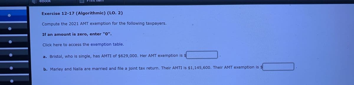 ebook
Exercise 12-17 (Algorithmic) (LO. 2)
Compute the 2021 AMT exemption for the following taxpayers.
If an amount is zero, enter "0".
Click here to access the exemption table.
a. Bristol, who is single, has AMTI of $629,000. Her AMT exemption is $
b. Marley and Naila are married and file a joint tax return. Their AMTI is $1,145,600. Their AMT exemption is $