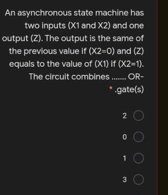 An asynchronous state machine has
two inputs (X1 and X2) and one
output (Z). The output is the same of
the previous value if (X2=0) and (Z)
equals to the value of (X1) if (X23D1).
The circuit combines . OR-
* .gate(s)
......
2
1
3.
