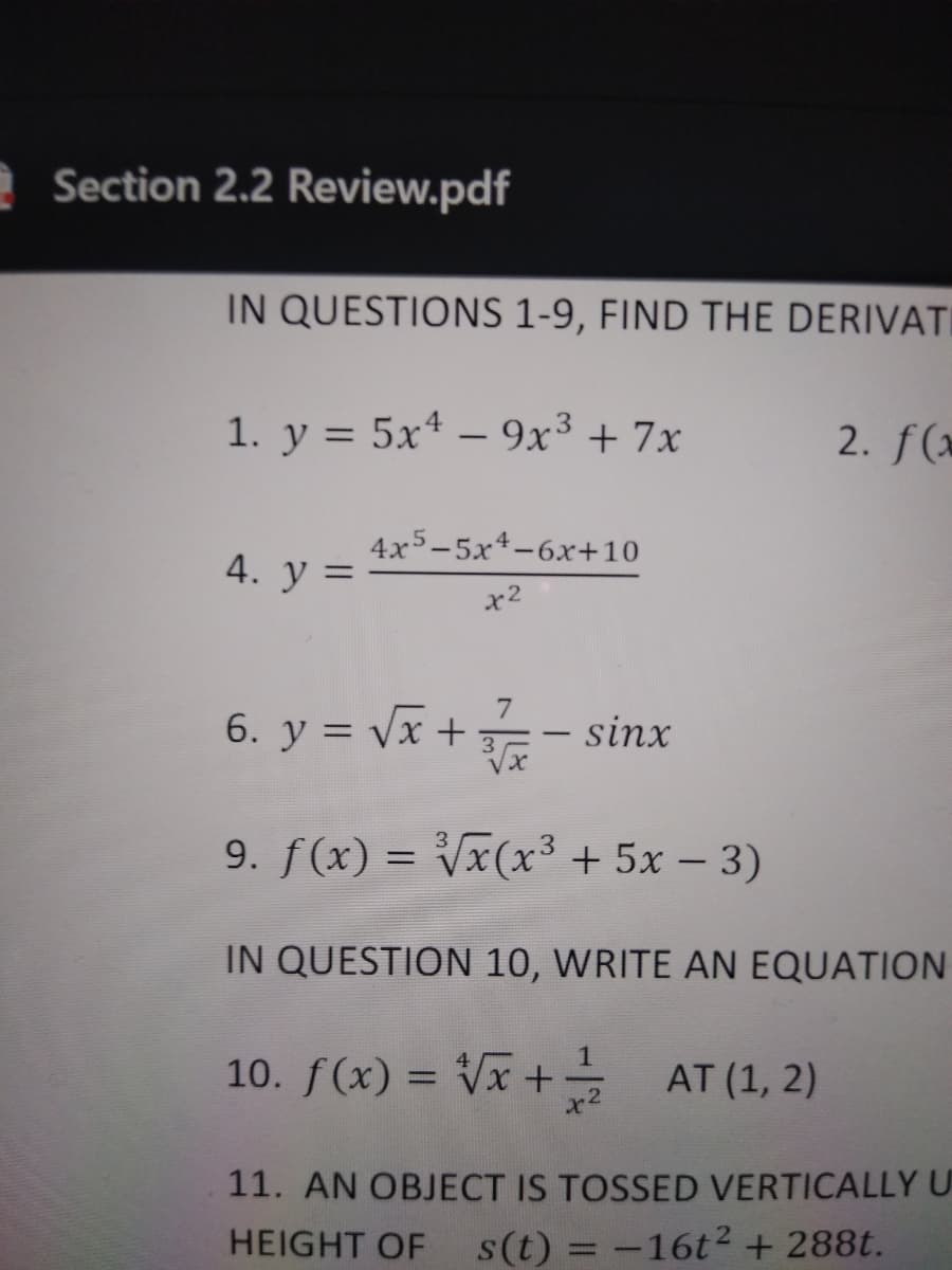 e Section 2.2 Review.pdf
IN QUESTIONS 1-9, FIND THE DERIVATI
1. y = 5x4 – 9x³ + 7x
2. f(*
-
4x5-5x4-6x+10
4. У 3
7
6. y = vx + - sinx
9. f(x) = Vx(x³ + 5x – 3)
%3D
IN QUESTION 10, WRITE AN EQUATION
10. f(x) = Vx + AT (1, 2)
x2
11. AN OBJECT IS TOSSED VERTICALLYU
HEIGHT OF
s(t) = -16t2+ 288t.
