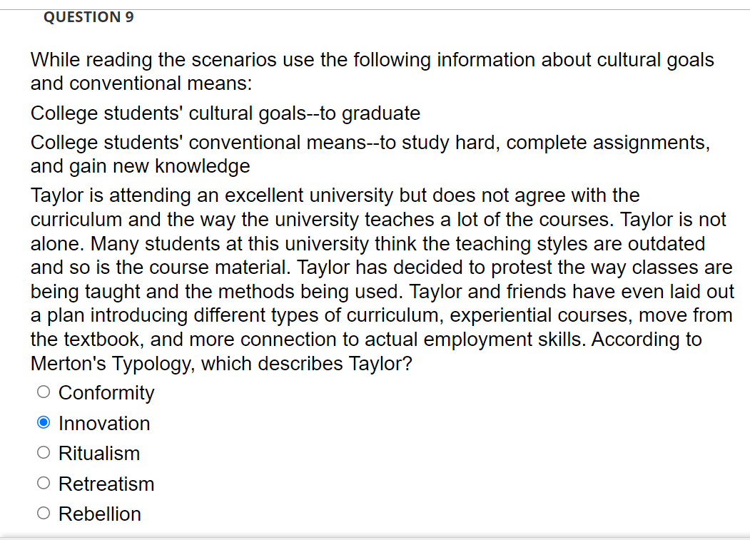 QUESTION 9
While reading the scenarios use the following information about cultural goals
and conventional means:
College students' cultural goals--to graduate
College students' conventional means--to study hard, complete assignments,
and gain new knowledge
Taylor is attending an excellent university but does not agree with the
curriculum and the way the university teaches a lot of the courses. Taylor is not
alone. Many students at this university think the teaching styles are outdated
and so is the course material. Taylor has decided to protest the way classes are
being taught and the methods being used. Taylor and friends have even laid out
a plan introducing different types of curriculum, experiential courses, move from
the textbook, and more connection to actual employment skills. According to
Merton's Typology, which describes Taylor?
O Conformity
O Innovation
O Ritualism
Retreatism
O Rebellion