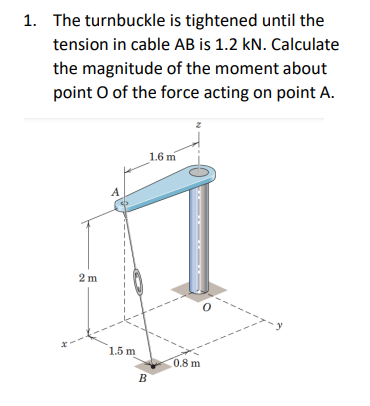 1. The turnbuckle is tightened until the
tension in cable AB is 1.2 kN. Calculate
the magnitude of the moment about
point o of the force acting on point A.
2m
A
1.5 m
B
1.6 m
0.8 m
-y