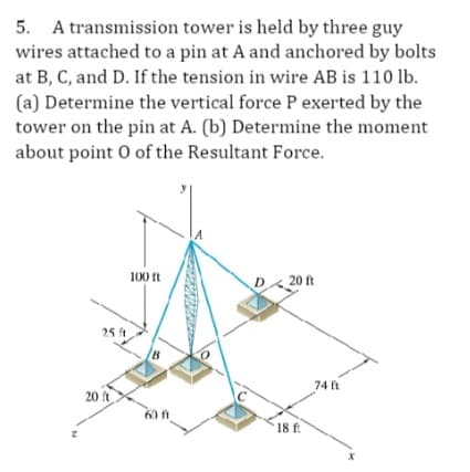 5. A transmission tower is held by three guy
wires attached to a pin at A and anchored by bolts
at B, C, and D. If the tension in wire AB is 110 lb.
(a) Determine the vertical force P exerted by the
tower on the pin at A. (b) Determine the moment
about point 0 of the Resultant Force.
25 ft
20 ft
100 ft
B
60 ft
D20 ft
18 ft
74 ft