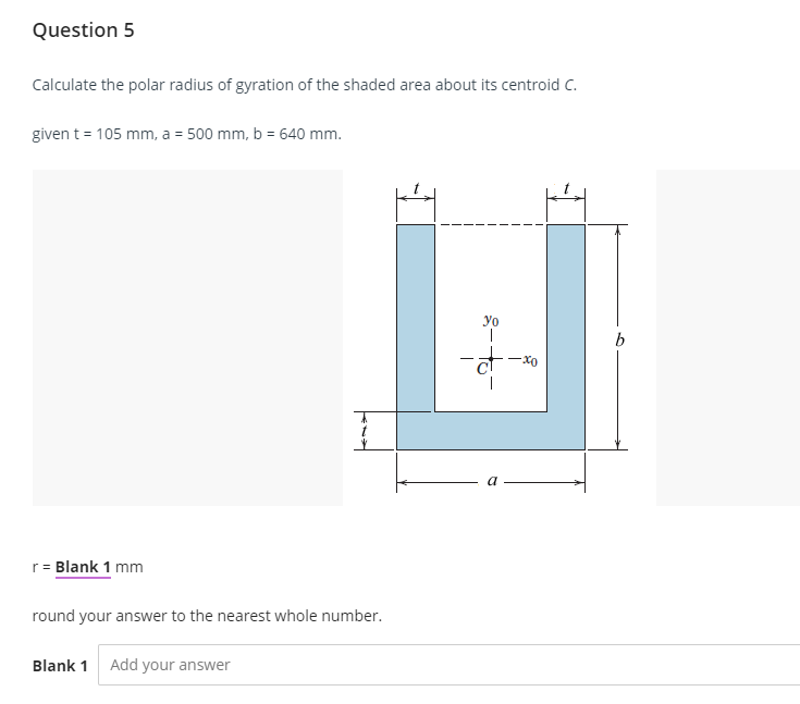 Question 5
Calculate the polar radius of gyration of the shaded area about its centroid C.
given t = 105 mm, a = 500 mm, b = 640 mm.
r = Blank 1 mm
t
round your answer to the nearest whole number.
Blank 1 Add your answer
-at
xo
b