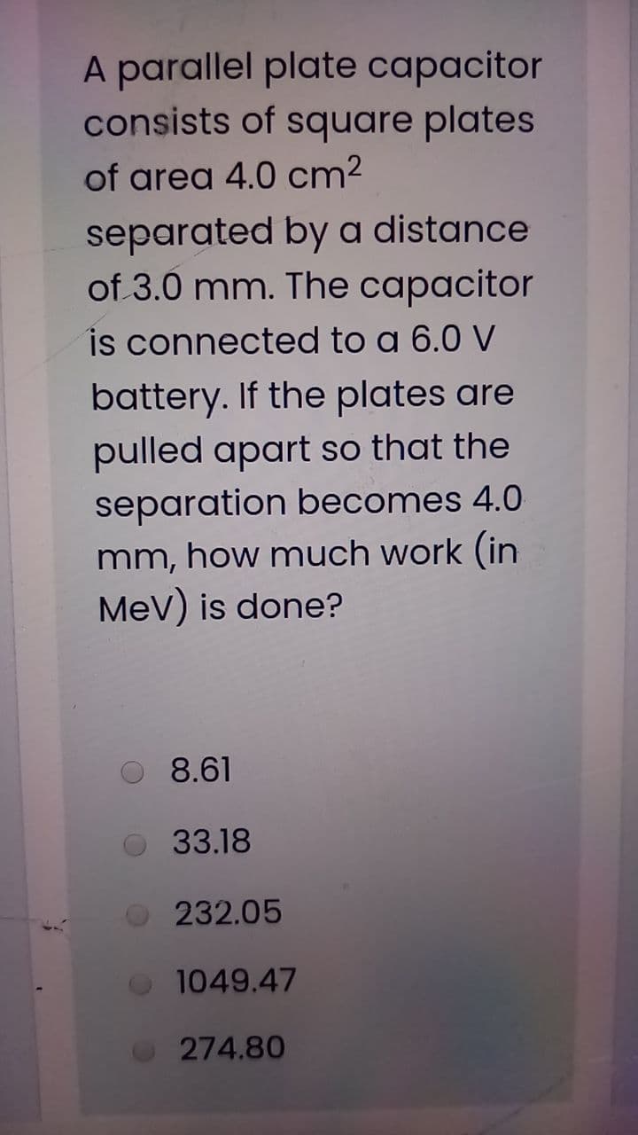 A parallel plate capacitor
consists of square plates
of area 4.0 cm²
separated by a distance
of 3.0 mm. The capacitor
is connected to a 6.0 V
battery. If the plates are
pulled apart so that the
separation becomes 4.0
mm, how much work (in
MeV) is done?
8.61
33.18
232.05
1049.47
274.80

