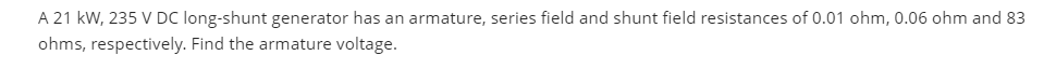 A 21 kW, 235 V DC long-shunt generator has an armature, series field and shunt field resistances of 0.01 ohm, 0.06 ohm and 83
ohms, respectively. Find the armature voltage.