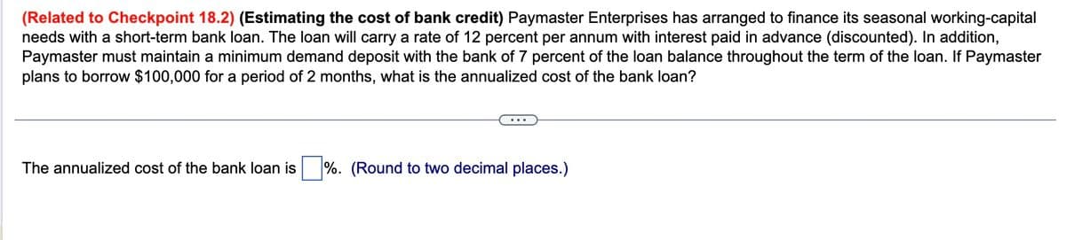 (Related to Checkpoint 18.2) (Estimating the cost of bank credit) Paymaster Enterprises has arranged to finance its seasonal working-capital
needs with a short-term bank loan. The loan will carry a rate of 12 percent per annum with interest paid in advance (discounted). In addition,
Paymaster must maintain a minimum demand deposit with the bank of 7 percent of the loan balance throughout the term of the loan. If Paymaster
plans to borrow $100,000 for a period of 2 months, what is the annualized cost of the bank loan?
The annualized cost of the bank loan is%. (Round to two decimal places.)