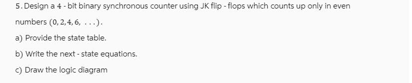 5. Design a 4-bit binary synchronous counter using JK flip-flops which counts up only in even
numbers (0, 2, 4, 6, ...).
a) Provide the state table.
b) Write the next - state equations.
c) Draw the logic diagram