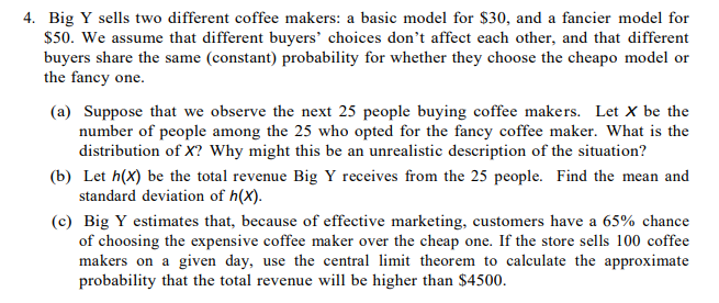 4. Big Y sells two different coffee makers: a basic model for $30, and a fancier model for
$50. We assume that different buyers' choices don't affect each other, and that different
buyers share the same (constant) probability for whether they choose the cheapo model or
the fancy one.
(a) Suppose that we observe the next 25 people buying coffee makers. Let X be the
number of people among the 25 who opted for the fancy coffee maker. What is the
distribution of X? Why might this be an unrealistic description of the situation?
(b) Let h(X) be the total revenue Big Y receives from the 25 people. Find the mean and
standard deviation of h(X).
(c) Big Y estimates that, because of effective marketing, customers have a 65% chance
of choosing the expensive coffee maker over the cheap one. If the store sells 100 coffee
makers on a given day, use the central limit theorem to calculate the approximate
probability that the total revenue will be higher than $4500.
