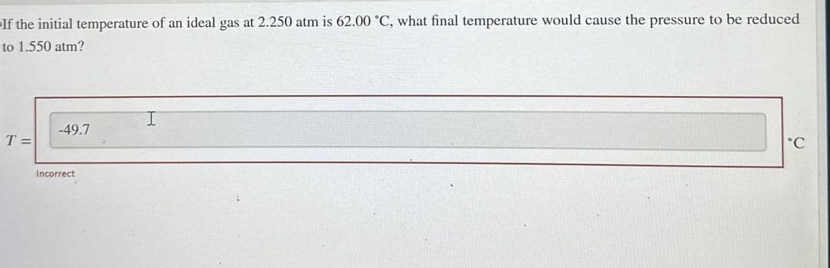 If the initial temperature of an ideal gas at 2.250 atm is 62.00 "C, what final temperature would cause the pressure to be reduced
to 1.550 atm?
T=
I
-49.7
Incorrect
°C