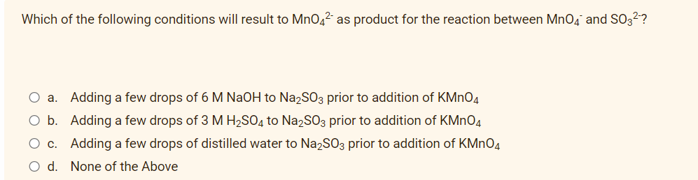 Which of the following conditions will result to MnO4² as product for the reaction between MnO4 and SO3²-?
O a. Adding a few drops of 6 M NaOH to Na₂SO3 prior to addition of KMnO4
O b. Adding a few drops of 3 M H₂SO4 to Na2SO3 prior to addition of KMnO4
O c. Adding a few drops of distilled water to Na₂SO3 prior to addition of KMnO4
d. None of the Above