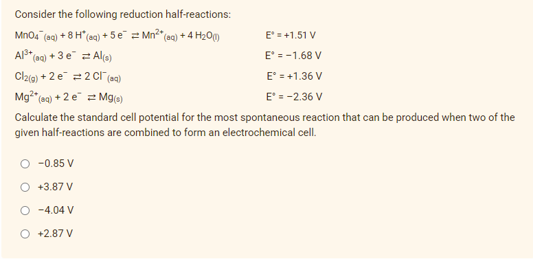 Consider the following reduction half-reactions:
MnO4 (aq) + 8 H*(aq) + 5 e¯ = Mn²+ (aq) + 4H₂O(1)
E° = +1.51 V
Al³+ (aq) + 3 e
2Al(s)
E° = -1.68 V
Cl2(g) + 2 e
2 Cl¯(aq)
E° = +1.36 V
Mg²+ (aq) + 2 e
Mg(s)
E° = -2.36 V
Calculate the standard cell potential for the most spontaneous reaction that can be produced when two of the
given half-reactions are combined to form an electrochemical cell.
-0.85 V
+3.87 V
-4.04 V
O +2.87 V