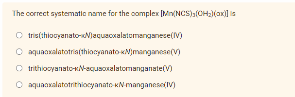 The correct systematic name for the complex [Mn(NCS)3(OH₂) (Ox)] is
tris(thiocyanato-KN) aquaoxalatomanganese (IV)
aquaoxalatotris(thiocyanato-KN)manganese(V)
trithiocyanato-kN-aquaoxalatomanganate(V)
aquaoxalatotrithiocyanato-KN-manganese (IV)