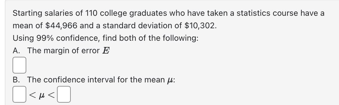 Starting salaries of 110 college graduates who have taken a statistics course have a
mean of $44,966 and a standard deviation of $10,302.
Using 99% confidence, find both of the following:
A. The margin of error E
B. The confidence interval for the mean μ:
<H<
