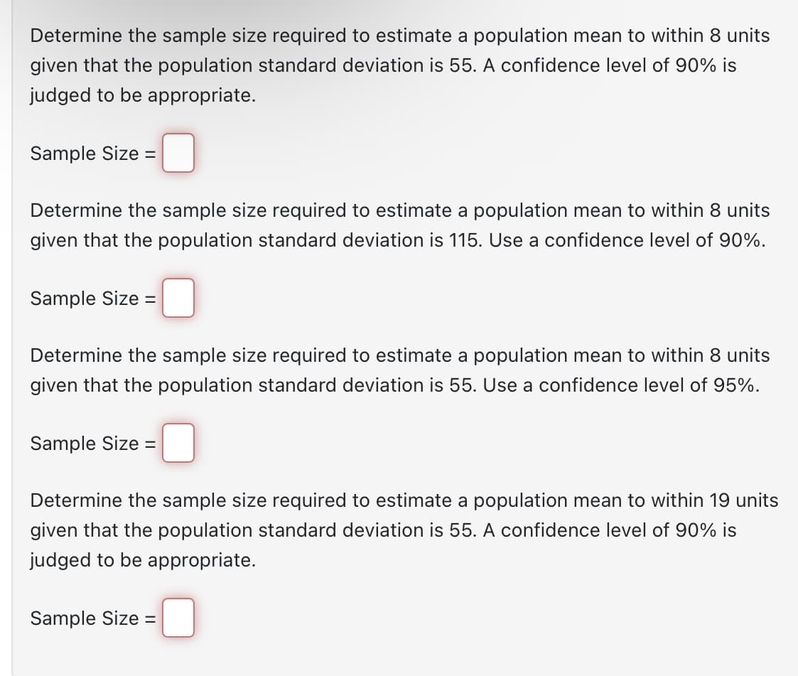 Determine the sample size required to estimate a population mean to within 8 units
given that the population standard deviation is 55. A confidence level of 90% is
judged to be appropriate.
Sample Size =
Determine the sample size required to estimate a population mean to within 8 units
given that the population standard deviation is 115. Use a confidence level of 90%.
Sample Size =
Determine the sample size required to estimate a population mean to within 8 units
given that the population standard deviation is 55. Use a confidence level of 95%.
Sample Size =
Determine the sample size required to estimate a population mean to within 19 units
given that the population standard deviation is 55. A confidence level of 90% is
judged to be appropriate.
Sample Size =
