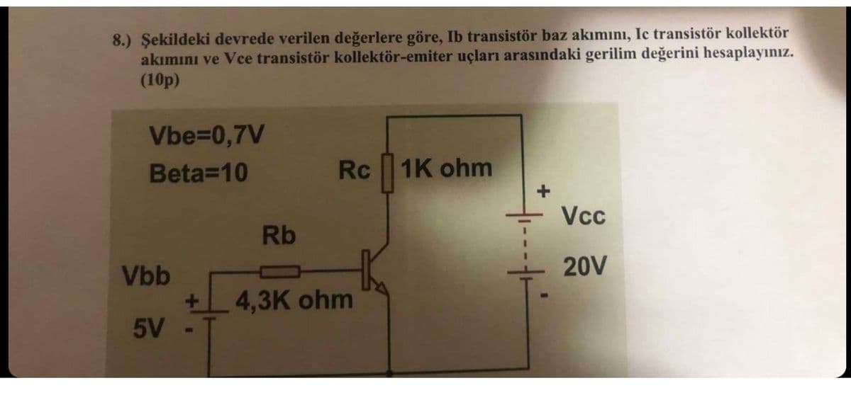 8.) Şekildeki devrede verilen değerlere göre, Ib transistör baz akımını, Ic transistör kollektör
akımını ve Vece transistör kollektör-emiter uçları arasındaki gerilim değerini hesaplayınız.
(10p)
Vbe=0,7V
Beta=10
Rc
1K ohm
Vcc
Rb
20V
Vbb
+ 4,3K ohm
5V -
