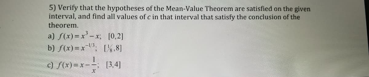 5) Verify that the hypotheses of the Mean-Value Theorem are satisfied on the given
interval, and find all values of c in that interval that satisfy the conclusion of the
theorem.
a) f(x)=x-x, [0,2]
b) f(x)=x, %,8]
c) f(x)=x-- [3,4]
