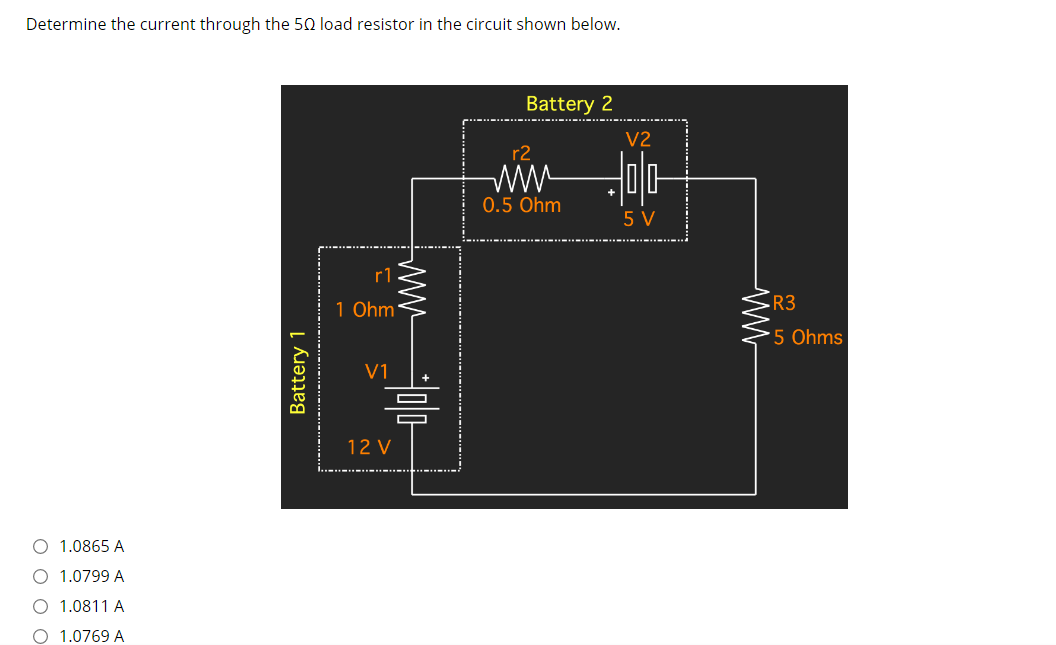 Determine the current through the 50 load resistor in the circuit shown below.
Battery 2
V2
r2
ww-
0.5 Ohm
5 V
rl
1 Ohm
R3
5 Ohms
V1
12 V
O 1.0865 A
O 1.0799 A
O 1.0811 A
O 1.0769 A
Battery 1
