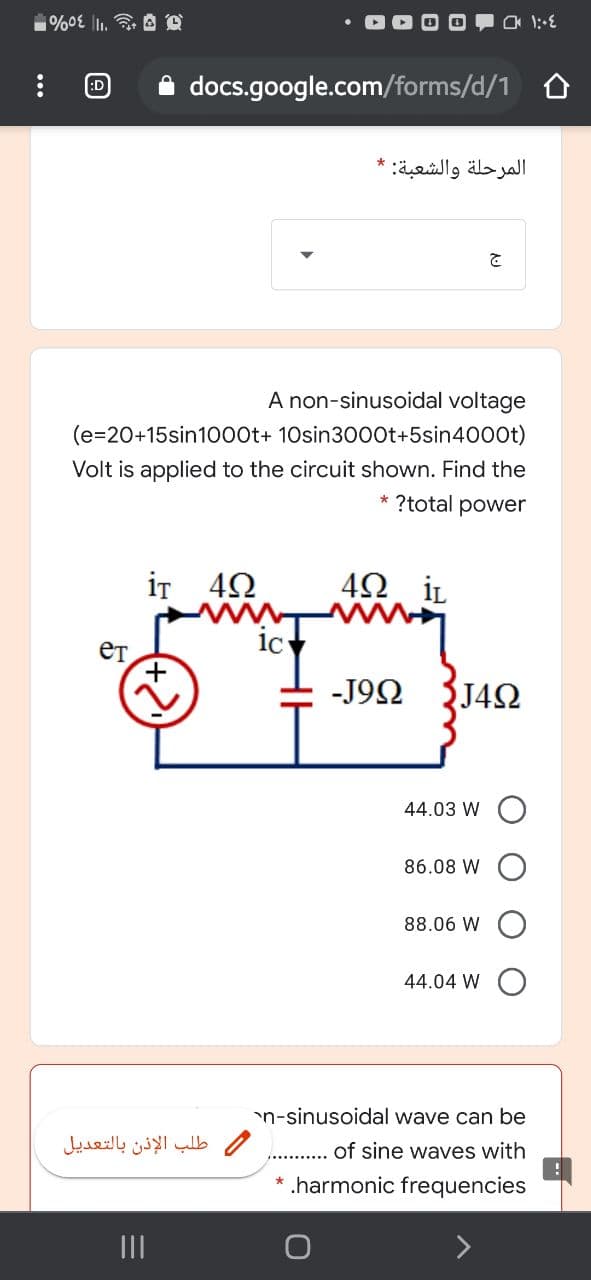 :D
A docs.google.com/forms/d/1 o
المرحلة والشعبة: *
A non-sinusoidal voltage
(e=20+15sin1000t+ 10sin3000t+5sin4000t)
Volt is applied to the circuit shown. Find the
?total power
iT 42
İL
-J92
J42
44.03 W
86.08 W
88.06 W
44.04 W
n-sinusoidal wave can be
طلب الإذن بالتعديل
of sine waves with
.harmonic frequencies
II
