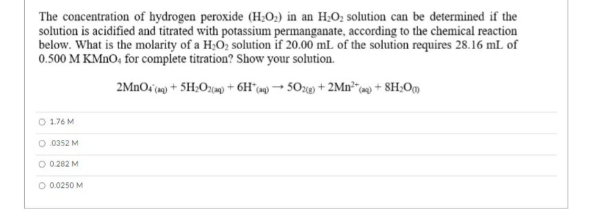 The concentration of hydrogen peroxide (H2O2) in an H2O2 solution can be determined if the
solution is acidified and titrated with potassium permanganate, according to the chemical reaction
below. What is the molarity of a H;O2 solution if 20.00 mL of the solution requires 28.16 mL of
0.500 M KMNO4 for complete titration? Show your solution.
2MNO4 aq) + 5H;O2cam) + 6H*(a9) → 50@) + 2Mn²“(a«) + 8H;Om
1.76 M
.0352 M
0.282 M
O 0.0250 M
