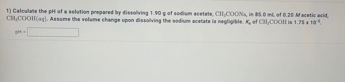 1) Calculate the pH of a solution prepared by dissolving 1.90 g of sodium acetate, CH;COONA, in 85.0 mL of 0.20 M acetic acid,
CH3COOH(aq). Assume the volume change upon dissolving the sodium acetate is negligible. K, of CH3COOH is 1.75 x 10-5.
pH =
