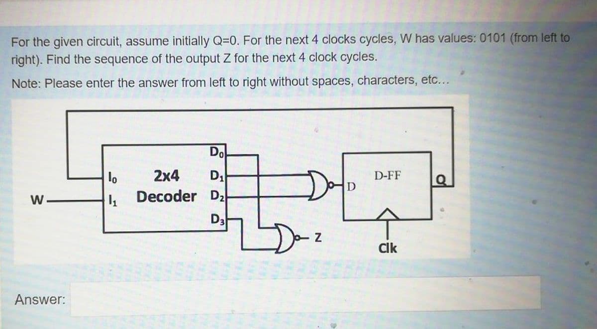 For the given circuit, assume initially Q=0. For the next 4 clocks cycles, W has values: 0101 (from left to
right). Find the sequence of the output Z for the next 4 clock cycles.
Note: Please enter the answer from left to right without spaces, characters, etc...
Do
2x4
lo
Decoder D2
D-FF
W
Da
CIk
Answer:
