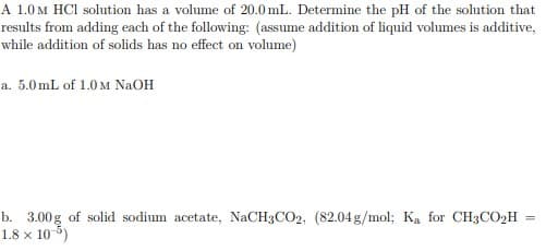 A 1.0M HCI solution has a volume of 20.0 mL. Determine the pH of the solution that
results from adding each of the following: (assume addition of liquid volumes is additive,
while addition of solids has no effect on volume)
a. 5.0 mL of 1.0 M NAOH
