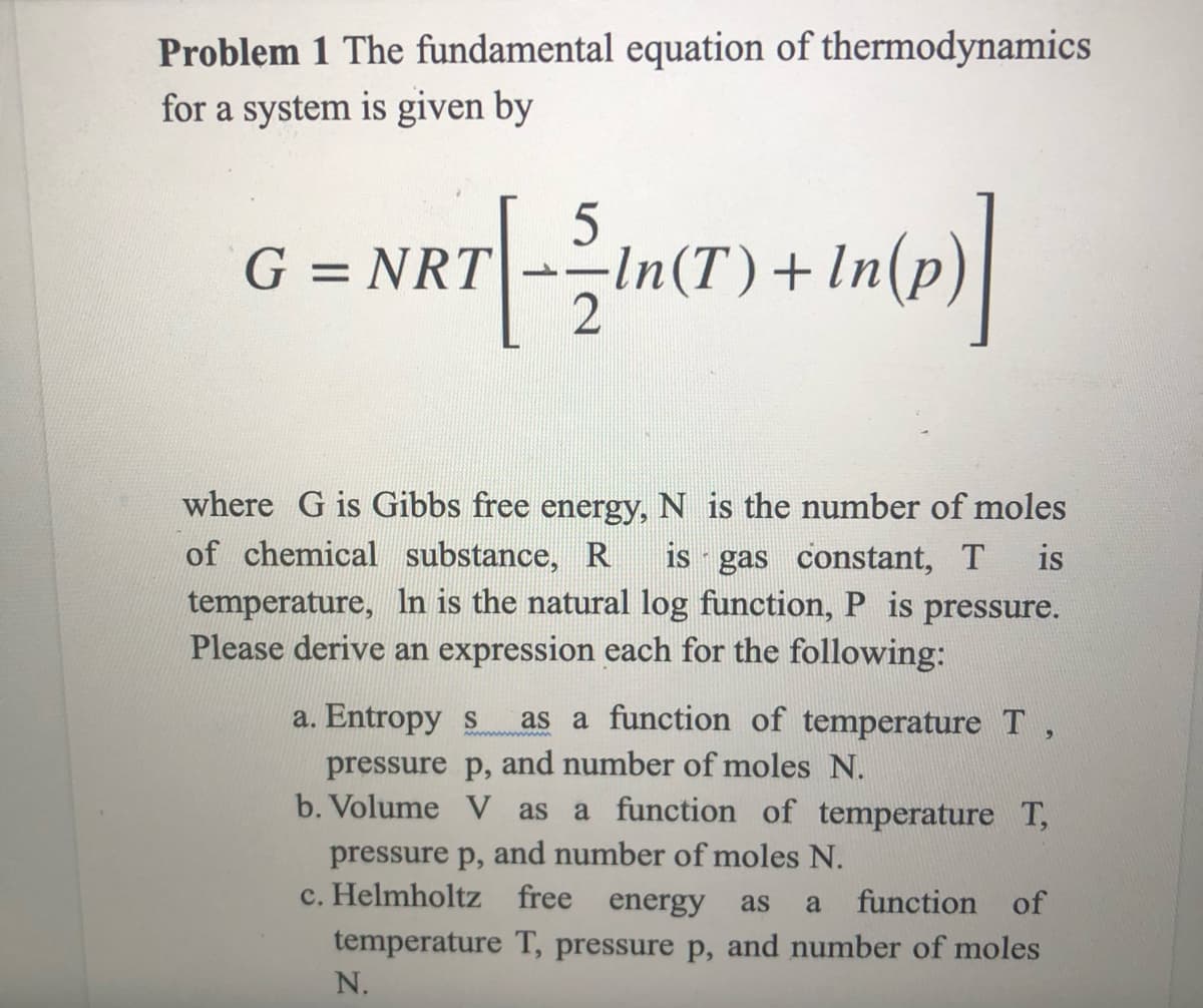 Problem 1 The fundamental equation of thermodynamics
for a system is given by
G = NRT--In(T)+
In(o)
where G is Gibbs free energy, N is the number of moles
of chemical substance, R
is gas constant, T
temperature, In is the natural log function, P is pressure.
Please derive an expression each for the following:
is
a. Entropy s
as a function of temperature T,
pressure p, and number of moles N.
b. Volume V as
a function of temperature T,
pressure p, and number of moles N.
c. Helmholtz free energy
as
a
function of
temperature T, pressure p, and number of moles
N.
