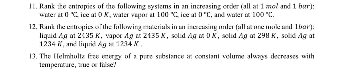 11. Rank the entropies of the following systems in an increasing order (all at 1 mol and 1 bar):
water at 0 °C, ice at 0 K, water vapor at 100 °C, ice at 0 °C, and water at 100 °C.
12. Rank the entropies of the following materials in an increasing order (all at one mole and 1bar):
liquid Ag at 2435 K, vapor Ag at 2435 K, solid Ag at 0 K, solid Ag at 298 K, solid Ag at
1234 K, and liquid Ag at 1234 K .
13. The Helmholtz free energy of a pure substance at constant volume always decreases with
temperature, true or false?
