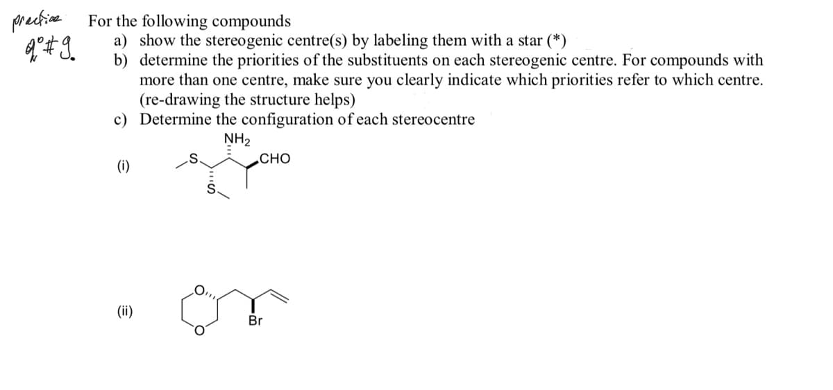 pretine
For the following compounds
a) show the stereogenic centre(s) by labeling them with a star (*)
b) determine the priorities of the substituents on each stereogenic centre. For compounds with
more than one centre, make sure you clearly indicate which priorities refer to which centre.
(re-drawing the structure helps)
c) Determine the configuration of each stereocentre
NH2
СНО
(i)
O,
(ii)
Br
